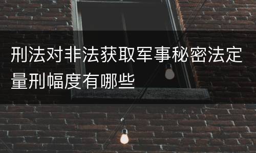 刑法对非法获取军事秘密法定量刑幅度有哪些