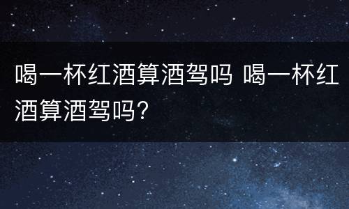 喝一杯红酒算酒驾吗 喝一杯红酒算酒驾吗?