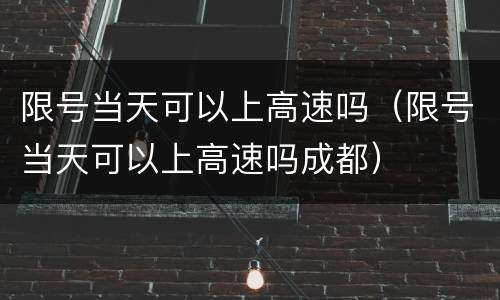 限号当天可以上高速吗（限号当天可以上高速吗成都）