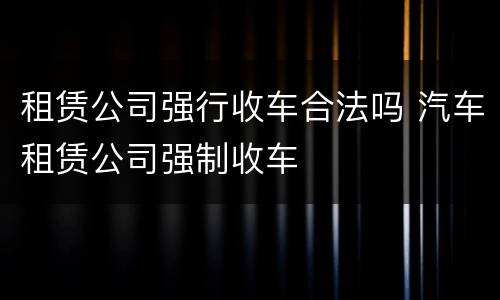 租赁公司强行收车合法吗 汽车租赁公司强制收车