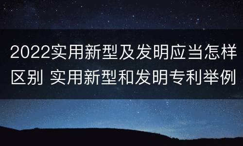 2022实用新型及发明应当怎样区别 实用新型和发明专利举例