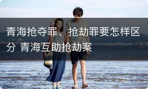 青海抢夺罪、抢劫罪要怎样区分 青海互助抢劫案