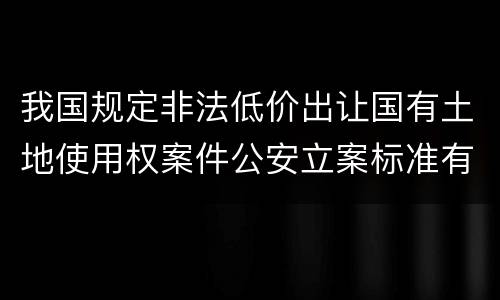 我国规定非法低价出让国有土地使用权案件公安立案标准有哪些规定