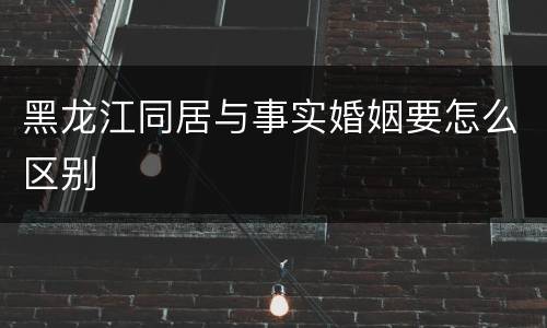 黑龙江同居与事实婚姻要怎么区别