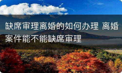 缺席审理离婚的如何办理 离婚案件能不能缺席审理