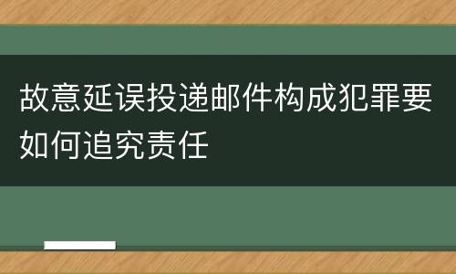 故意延误投递邮件构成犯罪要如何追究责任
