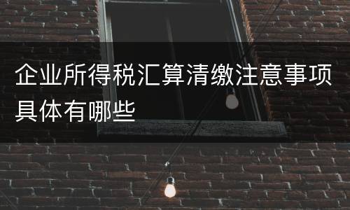 企业所得税汇算清缴注意事项具体有哪些
