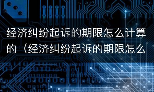 经济纠纷起诉的期限怎么计算的（经济纠纷起诉的期限怎么计算的啊）