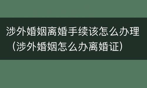 涉外婚姻离婚手续该怎么办理（涉外婚姻怎么办离婚证）