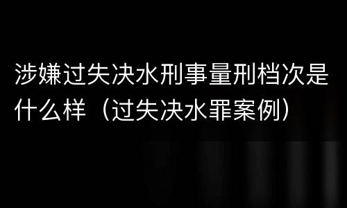 涉嫌过失决水刑事量刑档次是什么样（过失决水罪案例）