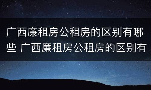 广西廉租房公租房的区别有哪些 广西廉租房公租房的区别有哪些地方