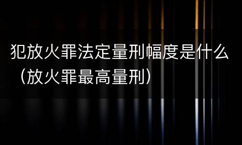 犯放火罪法定量刑幅度是什么（放火罪最高量刑）