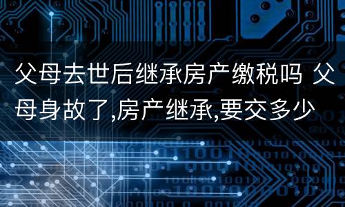 父母去世后继承房产缴税吗 父母身故了,房产继承,要交多少税