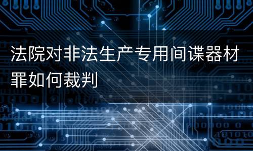 法院对非法生产专用间谍器材罪如何裁判