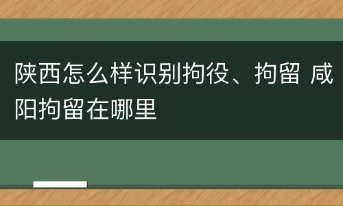 陕西怎么样识别拘役、拘留 咸阳拘留在哪里