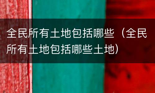 全民所有土地包括哪些（全民所有土地包括哪些土地）