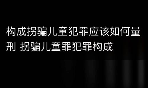 构成拐骗儿童犯罪应该如何量刑 拐骗儿童罪犯罪构成