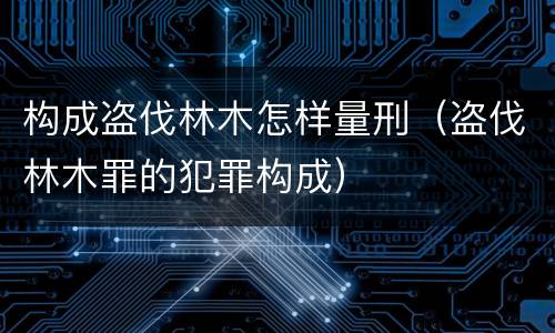 构成盗伐林木怎样量刑（盗伐林木罪的犯罪构成）