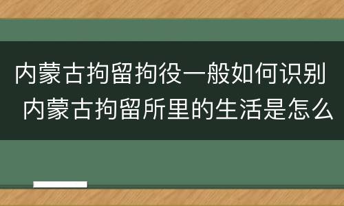 内蒙古拘留拘役一般如何识别 内蒙古拘留所里的生活是怎么样的