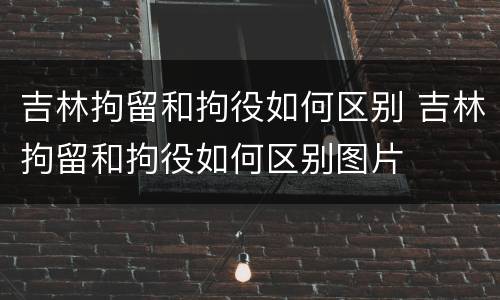 吉林拘留和拘役如何区别 吉林拘留和拘役如何区别图片