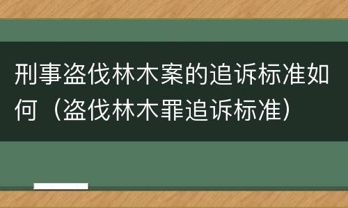 刑事盗伐林木案的追诉标准如何（盗伐林木罪追诉标准）