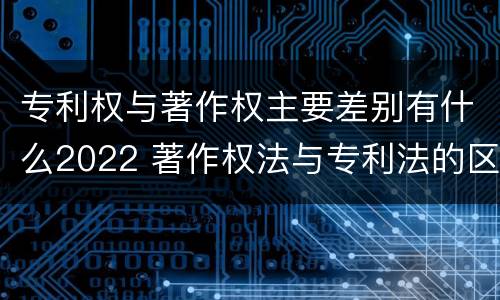 专利权与著作权主要差别有什么2022 著作权法与专利法的区别