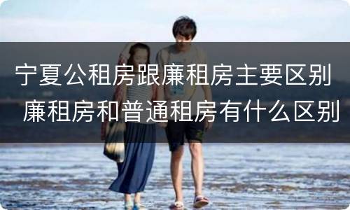 宁夏公租房跟廉租房主要区别 廉租房和普通租房有什么区别