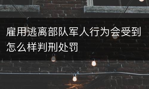 雇用逃离部队军人行为会受到怎么样判刑处罚