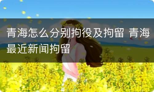 青海怎么分别拘役及拘留 青海最近新闻拘留