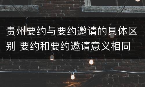 贵州要约与要约邀请的具体区别 要约和要约邀请意义相同