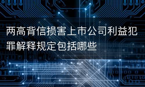 两高背信损害上市公司利益犯罪解释规定包括哪些