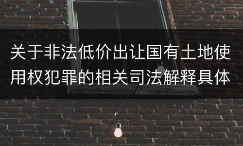 关于非法低价出让国有土地使用权犯罪的相关司法解释具体是什么重要规定