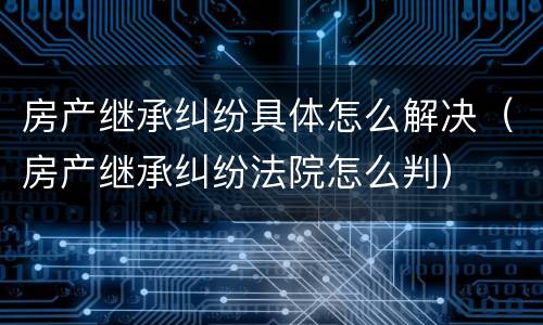 房产继承纠纷具体怎么解决（房产继承纠纷法院怎么判）