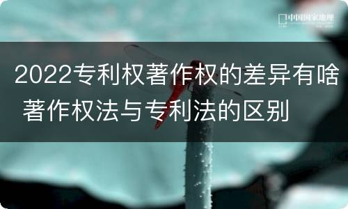 2022专利权著作权的差异有啥 著作权法与专利法的区别