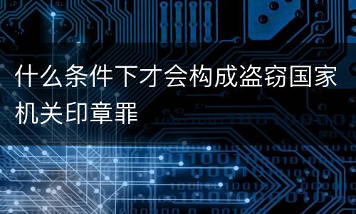 什么条件下才会构成盗窃国家机关印章罪