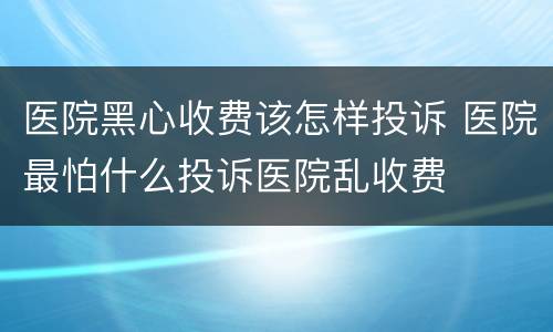 医院黑心收费该怎样投诉 医院最怕什么投诉医院乱收费