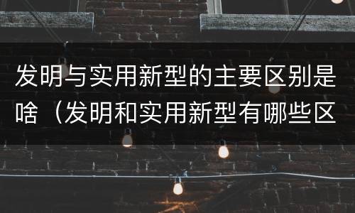 发明与实用新型的主要区别是啥（发明和实用新型有哪些区别）