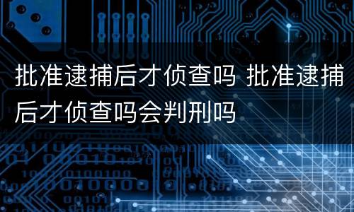 批准逮捕后才侦查吗 批准逮捕后才侦查吗会判刑吗