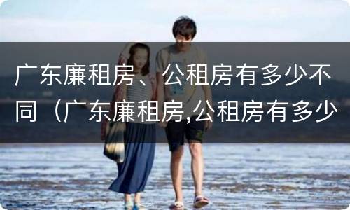 广东廉租房、公租房有多少不同（广东廉租房,公租房有多少不同房源）