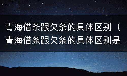 青海借条跟欠条的具体区别（青海借条跟欠条的具体区别是什么）