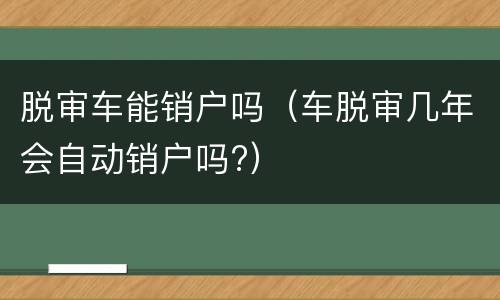 脱审车能销户吗（车脱审几年会自动销户吗?）