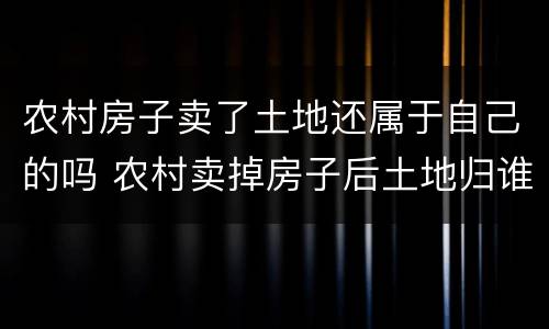 农村房子卖了土地还属于自己的吗 农村卖掉房子后土地归谁