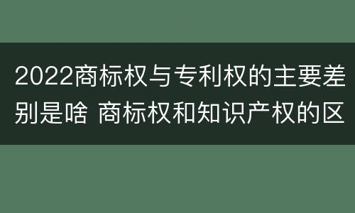 2022商标权与专利权的主要差别是啥 商标权和知识产权的区别