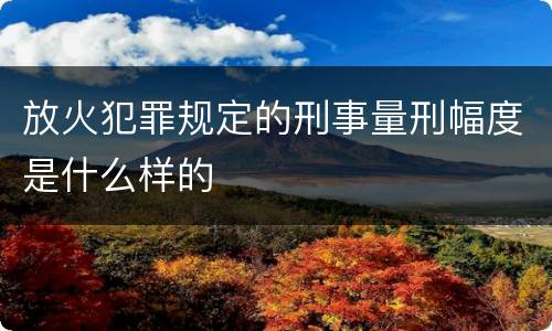 放火犯罪规定的刑事量刑幅度是什么样的