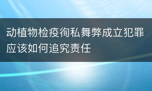 动植物检疫徇私舞弊成立犯罪应该如何追究责任