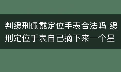 判缓刑佩戴定位手表合法吗 缓刑定位手表自己摘下来一个星期没带