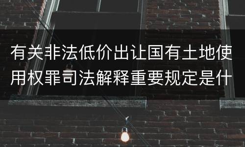 有关非法低价出让国有土地使用权罪司法解释重要规定是什么