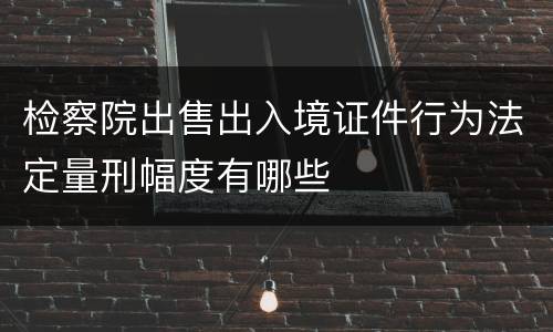 检察院出售出入境证件行为法定量刑幅度有哪些