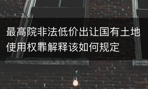最高院非法低价出让国有土地使用权罪解释该如何规定