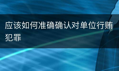 应该如何准确确认对单位行贿犯罪
